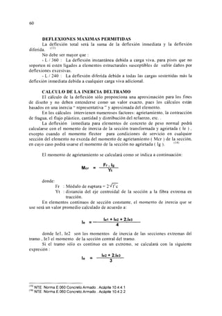 60
DEFLEXIONES MAXIMAS PERMITIDAS
La deflexión total será la suma de la deflexión inmediata y la deflexión
diferida. <
13
)
No debe ser mayor que :
- L 1 360 : La deflexión instantánea debida a carga viva, para pisos que no
soporten ni estén ligados a elementos estructurales susceptibles de sufrir daños por
deflexiones excesivas.
- L 1240 : La deflexión diferida debida a todas las cargas sostenidas más la
deflexión inmediata debida a cualquier carga viva adicional.
CALCULO DE LA INERCIA DELTRAMO
El cálculo de la deflexión sólo proporciona una aproximación para los fines
de diseño y no deben entenderse como un valor exacto, pues los cálculos están
basados en una inercia" representativa" y aproximada del elemento.
En los cálculos intervienen numerosos factores: agrietamiento, la contracción
de fragua, el flujo plástico, cantidad y distribución del refuerzo, etc..
La deflexión inmediata para elementos de concreto de peso normal podrá
calcularse con el momento de inercia de la sección transformada y agrietada ( le ) ,
excepto cuando el momento flector para condiciones de servicio en cualquier
sección del elemento no exceda del momento de agrietamiento ( Mcr ) de la sección,
en cuyo caso podrá usarse el momento de la sección no agrietada ( lg ). <l
4
)
El momento de agrietamiento se calculará como se indica a continuación:
donde:
Mcr =
Fr. lg
Yt
Fr : Módulo de ruptura = 2 ~
Yt : distancia del eje centroidal de la sección a la fibra extrema en
tracción.
En elementos continuos de sección constante, el momento de inercia que se
use será un valor promedio calculado de acuerdo a:
le1 + le2 + 2.le3le = ____;____
4
- - - - -
donde le1, le2 son los momentos de inercia de las secciones extremas del
tramo , le3 el momento de la sección central del tramo.
Si el tramo sólo es continuo en un extremo, se calculará con la siguiente
expresión :
le =
le2 + 2.le3
3
'
13
) NTE. Norma E.060 Concreto Armado . Acápite 10.4.4.1
'
14
) NTE. Norma E.060 Concreto Armado. Acápite 10.4.2.2
 