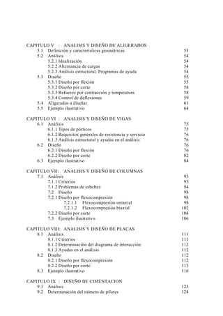 CAPITULO V : ANALISIS Y DISEÑO DE ALIGERADOS
5.1 Definición y características geométricas 53
5.2 Análisis 54
5.2.1 Idealización 54
5.2.2 Alternancia de cargas 54
5.2.3 Análisis estructural. Programas de ayuda 54
5.3 Diseño 55
5.3.1 Diseño por flexión 55
5.3.2 Diseño por corte 58
5.3.3 Refuerzo por contracción y temperatura 58
5.3.4 Control de deflexiones 59
5.4 Aligerados a diseñar 61
5.5 Ejemplo ilustrativo 64
CAPITULO VI : ANALISIS Y DISEÑO DE VIGAS
6.1 Análisis 75
6.1.1 Tipos de pórticos 75
6.1.2 Requisitos generales de resistencia y servicio 76
6.1.3 Análisis estructural y ayudas en el análisis 76
6.2 Diseño 76
6.2.1 Diseño por flexión 76
6.2.2 Diseño por corte 82
6.3 Ejemplo ilustrativo 84
CAPITULO VII: ANALISIS Y DISEÑO DE COLUMNAS
7.1 Análisis 93
7.1.1 Criterios 93
7.1.2 Problemas de esbeltez 94
7.2 Diseño 98
7.2.1 Diseño por flexocompresión 98
7.2.1.1 Flexocompresión uniaxial 98
7.2.1.2 Flexocompresión biaxial 102
7.2.2 Diseño por corte 104
7.3 Ejemplo ilustrativo 106
CAPITULO VIII: ANALISIS Y DISEÑO DE PLACAS
8.1 Análisis 111
8.1.1 Criterios 111
8.1.2 Determinación del diagrama de interacción 112
8.1.3 Ayudas en el análisis 112
8.2 Diseño 112
8.2.1 Diseño por flexocompresión 112
8.2.2 Diseño por corte 113
8.3 Ejemplo ilustrativo 116
CAPITULO IX : DISEÑO DE CIMENTACION
9.1 Análisis 123
9.2 Determinación del número de pilotes 124
 