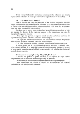 84
donde, Mni y Mnd son los momentos nominales reales a flexión que tiene la i
viga ( con los refuerzos de acero que realmente se especificaron en el diseño ). ~
6.3 EJEMPLO ILUSTRATIVO
Para el análisis por carga de gravedad, se ha aislado un pórtico de nivel
típico, empotrándose los extremos de las columnas en el piso superior e inferior, con
el fin de evitar un análisis de todo el pórtico completo; en el nivel del la azotea se
tiene que hacer otro análisis independiente
Debido a que en ambos casos predominan las solicitaciones sísmicas, se optó
por agrupar los diseños de las vigas de acuerdo a las magnitudes de éstas. Se
agrupó de la siguiente manera:
- Las vigas del primer y segundo nivel, con los esfuerzos sísmicos del
segundo nivel y con los esfuerzos verticales del nivel típico.
- Las vigas del tercer al octavo nivel, con los esfuerzos sísmicos mayores de
estos niveles y con los esfuerzos verticales del nivel típico.
- Las vigas del noveno, con sus esfuerzos sísmicos y verticales respectivos.
Se puede pensar que se está empleando acero no necesario en algunas vigas,
pero estamos del lado de la seguridad porque el comportamiento sísmico es incierto
y no se puede garantizar que el edificio va a responder a la solicitación sísmica tal
como lo hemos previsto.
Diseñaremos como ejemplo la viga del eje "B", 3° - 8° nivel.
El modelo del pórtico se podrá observar en el capítulo de carga vertical!
conjuntamente con los resultados del análisis por carga de gravedad.
Los resultados del análisis sísmico se podrán apreciar en la siguiente página.
Luego presentamos los cuadros de valores de las envolventes de esfuerzos
conjuntamente con sus respectivos diagramas.
 