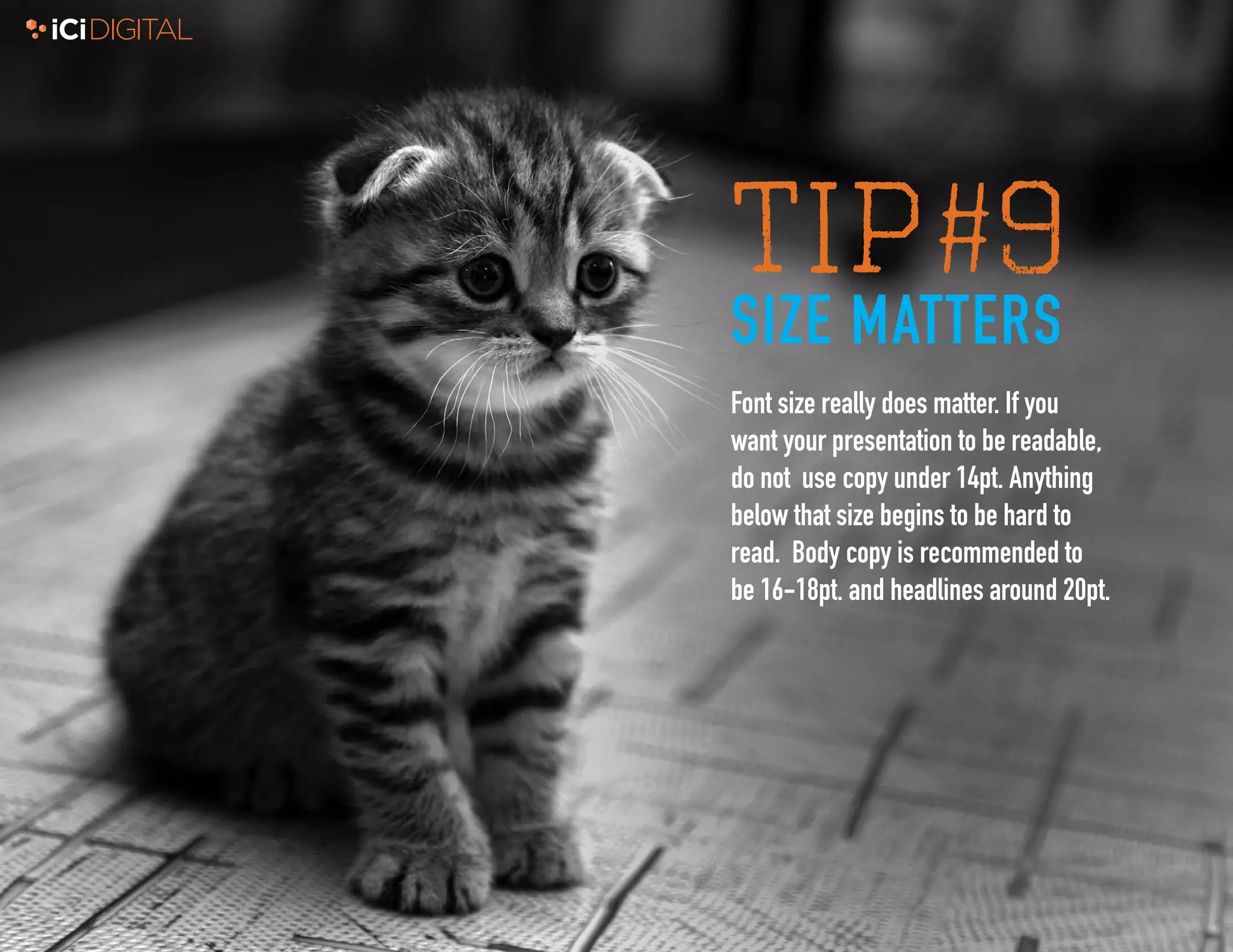 9
TIP#9
SIZE MATTERS
Font size really does matter. If you
want your presentation to be readable,
do not use copy under 14pt. Anything
below that size begins to be hard to
read. Body copy is recommended to
be 16-18pt. and headlines around 20pt.
 