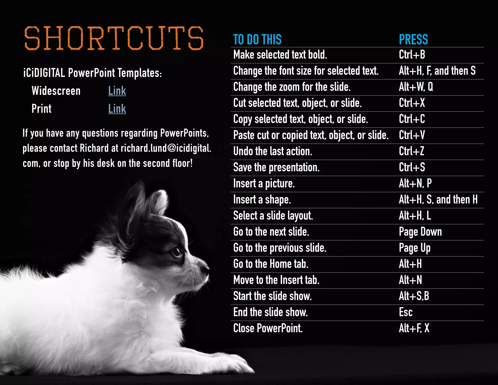 11
SHORTCUTS TO DO THIS PRESS
Make selected text bold. Ctrl+B
Change the font size for selected text. Alt+H, F, and then S
Change the zoom for the slide. Alt+W, Q
Cut selected text, object, or slide. Ctrl+X
Copy selected text, object, or slide. Ctrl+C
Paste cut or copied text, object, or slide. Ctrl+V
Undo the last action. Ctrl+Z
Save the presentation. Ctrl+S
Insert a picture. Alt+N, P
Insert a shape. Alt+H, S, and then H
Select a slide layout. Alt+H, L
Go to the next slide. Page Down
Go to the previous slide. Page Up
Go to the Home tab. Alt+H
Move to the Insert tab. Alt+N
Start the slide show. Alt+S,B
End the slide show. Esc
Close PowerPoint. Alt+F, X
iCiDIGITAL PowerPoint Templates:
	Widescreen	 Link
	 Print 	 Link
If you have any questions regarding PowerPoints,
please contact Richard at richard.lund@icidigital.
com, or stop by his desk on the second floor!
 