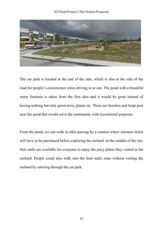ICI Final Project | The Project Proposal 
The car park is located at the end of the side, which is also at the side of the 
road for people’s convenience when driving in or out. The pond with a beautiful 
water fountain is taken from the first idea and it would be great instead of 
having nothing but only green tress, plants etc. There are benches and lamp post 
near the pond that would serve the community with recreational purposes. 
From the pond, we can walk in after passing by a counter where entrance ticket 
will have to be purchased before exploring the orchard. In the middle of the site, 
fruit stalls are available for everyone to enjoy the juicy plants they visited in the 
orchard. People could also walk into the fruit stalls zone without visiting the 
orchard by entering through the car park. 
15 
 