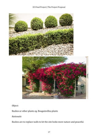 ICI Final Project | The Project Proposal 
17 
Object: 
Bushes or other plants eg. Bougainvillea plants 
Rationale: 
Bushes are to replace walls to let the site looks more nature and peaceful. 
 