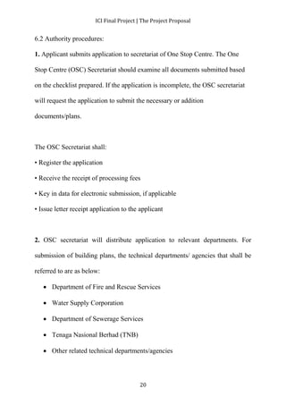 ICI Final Project | The Project Proposal 
20 
6.2 Authority procedures: 
1. Applicant submits application to secretariat of One Stop Centre. The One 
Stop Centre (OSC) Secretariat should examine all documents submitted based 
on the checklist prepared. If the application is incomplete, the OSC secretariat 
will request the application to submit the necessary or addition 
documents/plans. 
The OSC Secretariat shall: 
• Register the application 
• Receive the receipt of processing fees 
• Key in data for electronic submission, if applicable 
• Issue letter receipt application to the applicant 
2. OSC secretariat will distribute application to relevant departments. For 
submission of building plans, the technical departments/ agencies that shall be 
referred to are as below: 
 Department of Fire and Rescue Services 
 Water Supply Corporation 
 Department of Sewerage Services 
 Tenaga Nasional Berhad (TNB) 
 Other related technical departments/agencies 
 