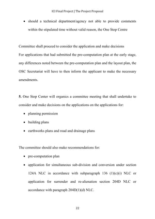 ICI Final Project | The Project Proposal 
 should a technical department/agency not able to provide comments 
within the stipulated time without valid reason, the One Stop Centre 
Committee shall proceed to consider the application and make decisions 
For applications that had submitted the pre-computation plan at the early stage, 
any differences noted between the pre-computation plan and the layout plan, the 
OSC Secretariat will have to then inform the applicant to make the necessary 
22 
amendments. 
5. One Stop Center will organics a committee meeting that shall undertake to 
consider and make decisions on the applications on the applications for: 
 planning permission 
 building plans 
 earthworks plans and road and drainage plans 
The committee should also make recommendations for: 
 pre-computation plan 
 application for simultaneous sub-division and conversion under section 
124A NLC in accordance with subparagraph 136 (1)(c)(i) NLC or 
application for surrender and re-alienation section 204D NLC or 
accordance with paragraph 204D(1)(d) NLC. 
 