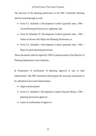ICI Final Project | The Project Proposal 
The decision of the planning permission in the OSC Committee Meeting 
23 
shall be issued through as well; 
 Form C1, Schedule I Development Control (general) rules, 1986 – 
Award Planning Permission to Applicant; and 
 Form B, Schedule IV Development Control (general) rules, 1986 – 
Notice to Person who Object the Planning Permission; or 
 Form C2, Schedule I Development Control (general) rules, 1986 – 
Reject to grant planning permission 
These documents shall be signed by YDP or empowerment to the Director of 
Planning Department Local Authority. 
6. Preparation of notification of planning approval is sent to land 
administrator. The OSC Secretariat shall prepare the necessary documents to 
be submitted to the Land Administrator: 
 Approved documents 
 Form C1, Schedule I Development Control (General Rules), 1986 – 
planning permission approval 
 Letter of confirmation of approval 
 