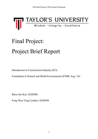 ICI Final Project | The Project Proposal 
Final Project: 
Project Brief Report 
Introduction to Construction Industry (ICI) 
Foundation in Natural and Build Environments (FNBE Aug ‘14) 
1 
Khoo Zer Kai | 0320500 
Fong Wen Ying Cynthia | 0320499 
 