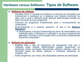Hardware versus Software: Tipos de Software
     Software de sistema:
      –   Consiste numa 1ª camada de software ou conjunto de instruções que
          transformam o hardware ou a máquina num sistema funcional, ou
          seja, com o qual o utilizador pode efectuar determinadas tarefas ou
          fazer funcionar os seus programas.
      –   Conjunto de programas fundamentais para o funcionamento do
          computador.
      –   Essencialmente é o sistema operativo. O que é um Sistema
          Operativo?
             Desempenha a função fundamental de servir de intermediário (ou
              interface) entre o hardware e o utilizador e os seus programas de
              aplicação. Permite a comunicação entre os diversos componentes
              físicos do computador.

     Sofware de aplicação:
      –   Engloba todo o tipo de programas de computador com que o
          utilizador pode realizar determinadas tarefas específicas ou
          genéricas, como: processar documentos, efectuar cálculos, criar ou
          consultar bases de dados, elaborar e manipular desenhos ou
          imagens, etc.
      –   Estes programas, por vezes, são designados apenas por aplicações.
 