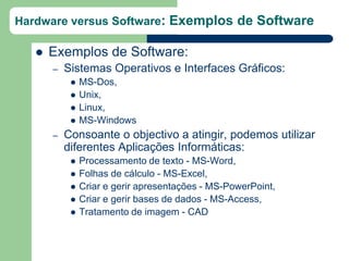 Hardware versus Software: Exemplos de Software

      Exemplos de Software:
       –   Sistemas Operativos e Interfaces Gráficos:
               MS-Dos,
               Unix,
               Linux,
               MS-Windows
       –   Consoante o objectivo a atingir, podemos utilizar
           diferentes Aplicações Informáticas:
               Processamento de texto - MS-Word,
               Folhas de cálculo - MS-Excel,
               Criar e gerir apresentações - MS-PowerPoint,
               Criar e gerir bases de dados - MS-Access,
               Tratamento de imagem - CAD
 