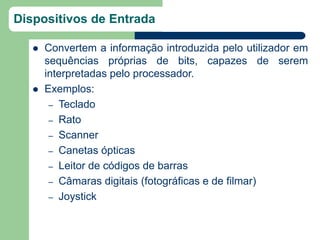 Dispositivos de Entrada

      Convertem a informação introduzida pelo utilizador em
       sequências próprias de bits, capazes de serem
       interpretadas pelo processador.
      Exemplos:
        – Teclado
        – Rato
        – Scanner
        – Canetas ópticas
        – Leitor de códigos de barras
        – Câmaras digitais (fotográficas e de filmar)
        – Joystick
 