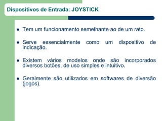 Dispositivos de Entrada: JOYSTICK


      Tem um funcionamento semelhante ao de um rato.

      Serve essencialmente   como    um   dispositivo   de
       indicação.

      Existem vários modelos onde são incorporados
       diversos botões, de uso simples e intuitivo.

      Geralmente são utilizados em softwares de diversão
       (jogos).
 
