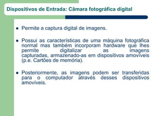 Dispositivos de Entrada: Câmara fotográfica digital


      Permite a captura digital de imagens.

      Possui as características de uma máquina fotográfica
       normal mas também incorporam hardware que lhes
       permite          digitalizar     as        imagens
       capturadas, armazenado-as em dispositivos amovíveis
       (p.e. Cartões de memória).

      Posteriormente, as imagens podem ser transferidas
       para o computador através desses dispositivos
       amovíveis.
 