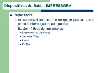Dispositivos de Saída: IMPRESSORA

     Impressora
      –   Indispensável sempre que se quiser passar para o
          papel a informação do computador.
      –   Existem 4 tipos de impressoras:
              Matriciais (ou Agulhas)
              Jacto de Tinta
              Laser
              Plotter
 