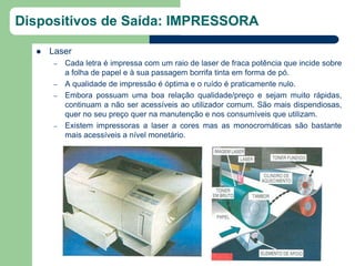 Dispositivos de Saída: IMPRESSORA

     Laser
       –   Cada letra é impressa com um raio de laser de fraca potência que incide sobre
           a folha de papel e à sua passagem borrifa tinta em forma de pó.
       –   A qualidade de impressão é óptima e o ruído é praticamente nulo.
       –   Embora possuam uma boa relação qualidade/preço e sejam muito rápidas,
           continuam a não ser acessíveis ao utilizador comum. São mais dispendiosas,
           quer no seu preço quer na manutenção e nos consumíveis que utilizam.
       –   Existem impressoras a laser a cores mas as monocromáticas são bastante
           mais acessíveis a nível monetário.
 