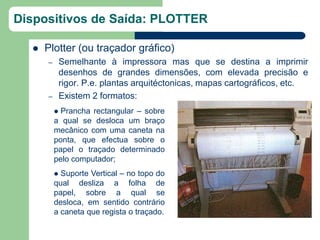 Dispositivos de Saída: PLOTTER

     Plotter (ou traçador gráfico)
      –       Semelhante à impressora mas que se destina a imprimir
              desenhos de grandes dimensões, com elevada precisão e
              rigor. P.e. plantas arquitéctonicas, mapas cartográficos, etc.
      –       Existem 2 formatos:
           Prancha rectangular – sobre
          a qual se desloca um braço
          mecânico com uma caneta na
          ponta, que efectua sobre o
          papel o traçado determinado
          pelo computador;
           Suporte Vertical – no topo do
          qual desliza a folha de
          papel, sobre a qual se
          desloca, em sentido contrário
          a caneta que regista o traçado.
 