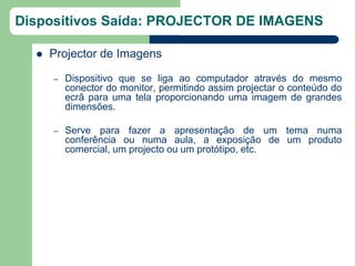Dispositivos Saída: PROJECTOR DE IMAGENS

     Projector de Imagens

      –   Dispositivo que se liga ao computador através do mesmo
          conector do monitor, permitindo assim projectar o conteúdo do
          ecrã para uma tela proporcionando uma imagem de grandes
          dimensões.

      –   Serve para fazer a apresentação de um tema numa
          conferência ou numa aula, a exposição de um produto
          comercial, um projecto ou um protótipo, etc.
 