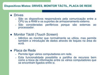 Dispositivos Mistos: DRIVES, MONITOR TÁCTIL, PLACA DE REDE


      Drives
       –   São os dispositivos responsáveis pela comunicação entre a
           CPU ou a RAM e os suportes de armazenamento externo.
       –   São consideradas periféricos porque são externas ao
           processador.

      Monitor Táctil (Touch Screen)
       –   Idêntico ao monitor que normalmente se utiliza, mas permite
           também a introdução de dados através de toques na área do
           ecrã.

      Placa de Rede
       –   Permite ligar vários computadores em rede.
       –   Esta funcionalidade possibilita a partilha de recursos bem
           como a troca de informação entre os vários computadores que
           se encontram ligados entre si.
 