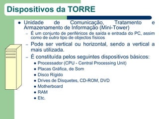 Dispositivos da TORRE
     Unidade   de    Comunicação,      Tratamento                  e
      Armazenamento de Informação (Mini-Tower)
      –   É um conjunto de periféricos de saída e entrada do PC, assim
          como de outro tipo de objectos físicos
      –   Pode ser vertical ou horizontal, sendo a vertical a
          mais utilizada.
      –   É constituída pelos seguintes dispositivos básicos:
              Processador (CPU - Central Processing Unit)
              Placas Gráfica, de Som
              Disco Rígido
              Drives de Disquetes, CD-ROM, DVD
              Motherboard
              RAM
              Etc.
 