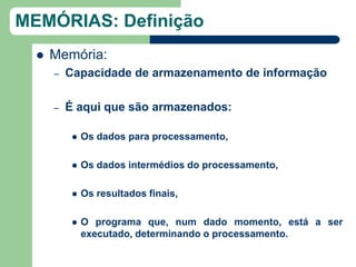 MEMÓRIAS: Definição
     Memória:
      –   Capacidade de armazenamento de informação

      –   É aqui que são armazenados:

              Os dados para processamento,

              Os dados intermédios do processamento,

              Os resultados finais,

              O programa que, num dado momento, está a ser
               executado, determinando o processamento.
 