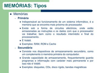 MEMÓRIAS: Tipos
     Memórias
      –   Primária
              Indispensável ao funcionamento de um sistema informático, é a
               memória que se encontra mais próxima do processador.
              Existe sob a forma de circuitos eléctricos, onde estão
               armazenadas as instruções e os dados com que o processador
               vai trabalhar, bem como o resultado intermédio e final do
               processamento.
              É Volátil.
              Exemplos: RAM, ROM e Cache
      –   Secundária
              Consiste nos dispositivos de armazenamento secundário, como
               um complemento à memória primária do computador.
              Grande capacidade de armazenamento, frequentemente guarda
               programas e informação com carácter mais permanente e por
               isso não é Volátil.
              Exemplos: disquetes, CDs, disco rígido, bandas magnéticas
 