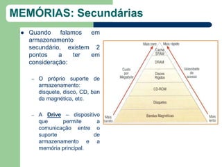 MEMÓRIAS: Secundárias
    Quando     falamos  em
     armazenamento
     secundário, existem 2
     pontos    a     ter em
     consideração:

     –   O próprio suporte de
         armazenamento:
         disquete, disco, CD, ban
         da magnética, etc.

     –   A Drive – dispositivo
         que     permite     a
         comunicação entre o
         suporte            de
         armazenamento e a
         memória principal.
 