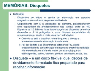 MEMÓRIAS: Disquetes
     Disquete
      –   Dispositivo de leitura e escrita de informação em suportes
          magnéticos com a forma de pequenos flexíveis.
      –   Originalmente com 5 ¼ polegadas de diâmetro, proporcionavam
          uma capacidade de armazenamento que variava entre os 160
          Kbytes e os 1.2 Mbytes. Mais tarde surgem as disquetes de menor
          dimensão – 3 ½ polegadas -, com diversas capacidades de
          armazenamento, sendo a mais usual de 1.44 Mbytes.
             Quando se está a trabalhar numa disquete, o acesso e
              armazenamento da informação é mais lento.
             Por ser portátil e se encontrar no exterior do PC, existe
              probabilidade de contaminação de aspectos exteriores: radiação
              (de telemóveis, ou andar de metro, por exemplo) que as
              desmagnetiza, poeira, cabelos, gordura dos dedos, riscos, etc.

     Disquete – é um disco flexível que, depois de
      devidamente formatado fica preparado para
      receber informação.
 