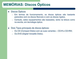 MEMÓRIAS: Discos Ópticos
     Discos Ópticos
       –   Em termos de funcionamento, os discos ópticos são bastante
           parecidos com os discos flexíveis e com os discos rígidos.
       –   Contudo, estes equipamentos são baseados, tanto na leitura como
           na escrita, em tecnologia óptica.


     Dois Tipos principais de discos ópticos:
       –   Os CD (Compact Disks) com as suas variantes – CD-R e CD-RW;
       –   Os DVD (Digital Versatile Disks).
 