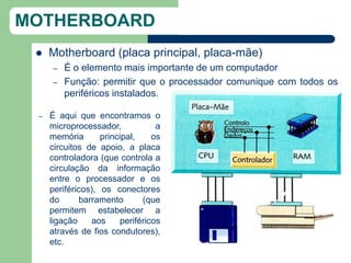 MOTHERBOARD
    Motherboard (placa principal, placa-mãe)
      –   É o elemento mais importante de um computador
      –   Função: permitir que o processador comunique com todos os
          periféricos instalados.

 –   É aqui que encontramos o
     microprocessador,             a
     memória       principal,     os
     circuitos de apoio, a placa
     controladora (que controla a
     circulação da informação
     entre o processador e os
     periféricos), os conectores
     do       barramento       (que
     permitem estabelecer a
     ligação     aos     periféricos
     através de fios condutores),
     etc.
 