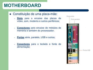 MOTHERBOARD
    Constituição de uma placa-mãe:
     –   Slots para o encaixe das placas de
         vídeo, som, modems e outros periféricos;

     –   Conectores para encaixe de módulos de
         memória e também do processador;

     –   Portas série, paralelo, USB e outras;

     –   Conectores para o teclado e fonte de
         alimentação;
 