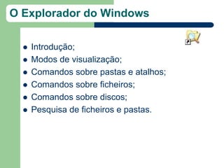 O Explorador do Windows

     Introdução;
     Modos de visualização;
     Comandos sobre pastas e atalhos;
     Comandos sobre ficheiros;
     Comandos sobre discos;
     Pesquisa de ficheiros e pastas.
 