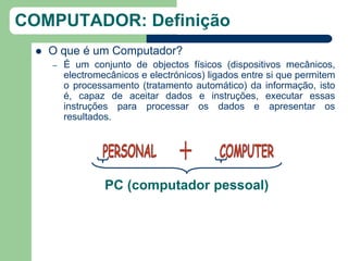 COMPUTADOR: Definição
     O que é um Computador?
      –   É um conjunto de objectos físicos (dispositivos mecânicos,
          electromecânicos e electrónicos) ligados entre si que permitem
          o processamento (tratamento automático) da informação, isto
          é, capaz de aceitar dados e instruções, executar essas
          instruções para processar os dados e apresentar os
          resultados.




                   PC (computador pessoal)
 