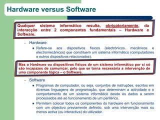 Hardware versus Software

  Qualquer sistema informático resulta, obrigatoriamente, da
  interacção entre 2 componentes fundamentais – Hardware e
  Software.

      –   Hardware
              Refere-se aos dispositivos físicos (electrónicos, mecânicos e
               electromecânicos) que constituem um sistema informático (computadores
               e outros dispositivos relacionados).

   Mas o Hardware ou dispositivos físicos de um sistema informático por si só
   são incapazes de comunicar, pelo que se torna necessária a intervenção de
   uma componente lógica – o Software.

      –   Software
              Programas de computador, ou seja, conjuntos de instruções, escritos em
               diversas linguagens de programação, que determinam a actividade e o
               comportamento de um sistema informático desde os dados a serem
               processados até ao funcionamento de um periférico.
              Permitem colocar todos os componentes do hardware em funcionamento
               com um objectivo previamente definido, sob uma intervenção mais ou
               menos activa (ou interactiva) do utilizador.
 