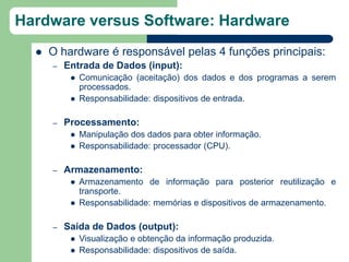 Hardware versus Software: Hardware
     O hardware é responsável pelas 4 funções principais:
      –   Entrada de Dados (input):
              Comunicação (aceitação) dos dados e dos programas a serem
               processados.
              Responsabilidade: dispositivos de entrada.

      –   Processamento:
              Manipulação dos dados para obter informação.
              Responsabilidade: processador (CPU).

      –   Armazenamento:
              Armazenamento de informação para posterior reutilização e
               transporte.
              Responsabilidade: memórias e dispositivos de armazenamento.

      –   Saída de Dados (output):
              Visualização e obtenção da informação produzida.
              Responsabilidade: dispositivos de saída.
 