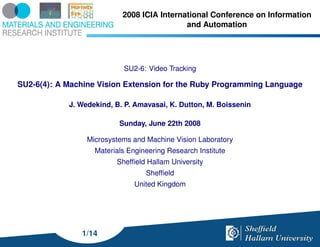 2008 ICIA International Conference on Information
                                            and Automation




                           SU2-6: Video Tracking

SU2-6(4): A Machine Vision Extension for the Ruby Programming Language

            J. Wedekind, B. P. Amavasai, K. Dutton, M. Boissenin

                          Sunday, June 22th 2008

                 Microsystems and Machine Vision Laboratory
                   Materials Engineering Research Institute
                         Shefﬁeld Hallam University
                                  Shefﬁeld
                               United Kingdom




               1/14
 