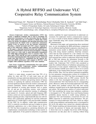 A Hybrid RF/FSO and Underwater VLC
Cooperative Relay Communication System
Mohammad Furqan Ali∗, Tharindu D. Ponnimbaduge Perera∗,Dushantha Nalin K. Jayakody∗† and Sahil Garg∗,
∗School of Computer Science and Robotics, National Research Tomsk Polytechnic University, RUSSIA
†School of Postgraduate Studies, Sri Lanka Technological Campus, SRI LANKA
‡Department, Ecole de Technologie Superieure, Universite du Quebec, Montreal, Canada
Email:[ali89, ponnimbaduage, nalin, stefanpnc]@tpu.ru, morapitiya18@gmail.com, sahil.garg@ieee.org
Abstract—Underwater wireless communication (UWC) has
become a significant technique that is used to investigate the
underwater environment. It is also noteworthy that the collected
data from underwater has to transmit to inland data fusion
centers for further investigation and operating instructions need
to transmit from the inland center to underwater autonomous
vehicles (UAVs) to operate as per the real-time requirements.
Therefore, a hybrid terrestrial and UWC setup is required in
most of the underwater military and commercial applications.
In this paper, a dual-hop hybrid terrestrial and underwater co-
operative communication system has been investigated. A floating
buoy works as a relay node to assist information transmission
and visible light communication (VLC) is used for UWC. Free-
space optics (FSO) and RF are used as potential candidates for
terrestrial communication link of the proposed system. Numerical
results show that FSO-VLC combination has the superior bit-
error-rate (BER) performance with compare to RF-VLC setup
in higher SNR conditions regardless of the water mediums.
Index Terms—Cooperative communication, Free space optical
communication (FSO), Underwater wireless communication
(UWC), Visible light communication (VLC).
I. INTRODUCTION
Earth is a water planet, occupied more than 70% of its
surface by water and 95% of such water areas are still
unexplored to envisage underwater phenomenal activities. Due
to an evolutionary revolution and growing interest of human
activities in exploring the undersea environment, UWC has
received significant attention from the wireless communication
research community. Various underwater applications have
been introduced in existing open literature such as marine
life, oil and gas rig monitoring systems, water pollution
control systems and early detection warning of earthquakes
and tsunami [1]. Acoustic, optical and radio frequency (RF)
wireless carriers are used as potential candidates for UWC [2].
Optical signaling provides a high bandwidth data rate with low
latency and is particularly appealing for real-time underwater
applications [3]. Visible light as a the most favorable candidate
for the UWC [4]. In addition, visible light communication
(VLC) is relatively cost-effective and easy to deploy in various
underwater applications over a short distance (up to 50 m)
[5]. VLC has been recognized as a promising alternative and
complementary communication technology to data transfer in
various applications. It has gained an attraction as a potential
wireless candidate for signal transmission in underwater en-
vironment. For underwater wireless communication scenario,
It is easy to install in harsh channel conditions and supports
larger bandwidth along with secured communication unlike
RF communication.
Motivated of this paper, and summarizing above mentioned
facts, we are investigating the BER performance comparison
for two different dual-hop hybrid cooperative relay based com-
munication system models in different underwater mediums
along with strong channel conditions. Dual-hop communi-
cation link has been proposed for a fair solution over long
ranges. In both of the system models, the signal broadcasting
from terrestrial base station to underwater based relay through
RF or FSO link whereas the information forwards to the
destination from relay with VLC (common for both system
models) link. Underwater VLC (UVLC) link considered as
under the combined influence of turbulence and pointing error
impairments of water channel. Additionally, VLC technology
does not interfere with RF waves and it is safe to use in various
applications. It has fruitful future prospects, because of popu-
larity of LEDs. Thus, VLC has shown a potential acceptability
for next generation communication systems for revolution in
the communication era. UVLC has been investigated in most
of the recent existing works on UWC systems [6]–[9]. The
authors in [6], have investigated performance analysis of a
vertical underwater VLC link between the two corresponding
points. Moreover, unlike the horizontal underwater VLC links,
the authors have modeled vertical VLC link with varying
turbulence strength based on the depth-dependant temperature
and salinity. The performance analysis of vertical underwater
VLC link considering the strong water turbulence conditions
is investigated in [7]. The authors have used Gamma-Gamma
probability density function to model strong turbulence in
underwater VLC and formulated a closed-form bit error rate
(BER) expression in underwater based destination. The per-
formance of vertical underwater VLC links, which are subject
to both strong turbulence and pointing errors is investigated in
[8]. In [9], the authors have carried out a detailed underwater
VLC channel modeling and characterization study taking into
account the presence of human and man-made objects. It
is shown that even in complete line-of-site (LOS) blockage,
transmission can take place due to scattering without being
 