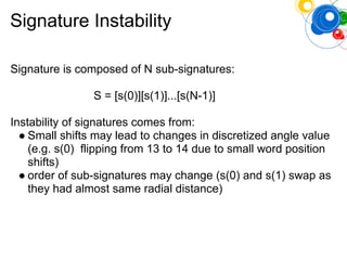 Signature Instability
Signature is composed of N sub-signatures:
S = [s(0)][s(1)]...[s(N-1)]
Instability of signatures comes from:
● Small shifts may lead to changes in discretized angle value
(e.g. s(0) flipping from 13 to 14 due to small word position
shifts)
● order of sub-signatures may change (s(0) and s(1) swap as
they had almost same radial distance)
 