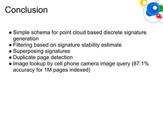 Conclusion
● Simple schema for point cloud based discrete signature
generation
● Filtering based on signature stability estimate
● Superposing signatures
● Duplicate page detection
● Image lookup by cell phone camera image query (87.1%
accuracy for 1M pages indexed)
 