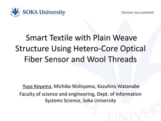 Smart Textile with Plain Weave
Structure Using Hetero-Core Optical
Fiber Sensor and Wool Threads
Yuya Koyama, Michiko Nishiyama, Kazuhiro Watanabe
Faculty of science and engineering, Dept. of Information
Systems Science, Soka University
 