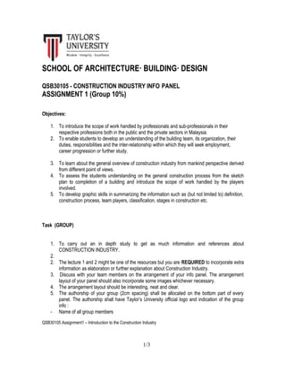 SCHOOL OF ARCHITECTURE· BUILDING· DESIGN
QSB30105 - CONSTRUCTION INDUSTRY INFO PANEL
ASSIGNMENT 1 (Group 10%)
Objectives:
1. To introduce the scope of work handled by professionals and sub-professionals in their
respective professions both in the public and the private sectors in Malaysia.
2. To enable students to develop an understanding of the building team, its organization, their
duties, responsibilities and the inter-relationship within which they will seek employment,
career progression or further study.
3. To learn about the general overview of construction industry from mankind perspective derived
from different point of views.
4. To assess the students understanding on the general construction process from the sketch
plan to completion of a building and introduce the scope of work handled by the players
involved.
5. To develop graphic skills in summarizing the information such as (but not limited to) definition,
construction process, team players, classification, stages in construction etc.
Task (GROUP)
1. To carry out an in depth study to get as much information and references about
CONSTRUCTION INDUSTRY.
2.
2. The lecture 1 and 2 might be one of the resources but you are REQUIRED to incorporate extra
information as elaboration or further explanation about Construction Industry.
3. Discuss with your team members on the arrangement of your info panel. The arrangement
layout of your panel should also incorporate some images whichever necessary.
4. The arrangement layout should be interesting, neat and clear.
5. The authorship of your group (2cm spacing) shall be allocated on the bottom part of every
panel. The authorship shall have Taylor’s University official logo and indication of the group
info :
- Name of all group members
QSB30105 Assignment1 – Introduction to the Construction Industry
1/3
 