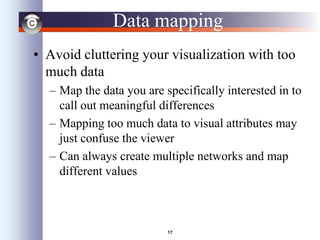 17
Data mapping
• Avoid cluttering your visualization with too
much data
– Map the data you are specifically interested in to
call out meaningful differences
– Mapping too much data to visual attributes may
just confuse the viewer
– Can always create multiple networks and map
different values
 