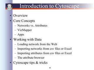 22
Introduction to Cytoscape
• Overview
• Core Concepts
– Networks vs. Attributes
– VizMapper
– Apps
• Working with Data
– Loading network from the Web
– Importing networks from csv files or Excel
– Importing attributes from csv files or Excel
– The attribute browser
• Cytoscape tips & tricks
 