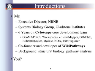 4
Introductions
• Me
– Executive Director, NRNB
– Systems Biology Group, Gladstone Institutes
– 6 Years on Cytoscape core development team
• GenMAPP-CS Workspaces, criteriaMapper, GO-Elite,
BubbbleRouter, Mosaic, NOA, PathExplorer
– Co-founder and developer of WikiPathways
– Background: structural biology, pathway analysis
• You?
 