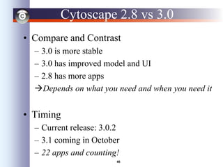 46
Cytoscape 2.8 vs 3.0
• Compare and Contrast
– 3.0 is more stable
– 3.0 has improved model and UI
– 2.8 has more apps
Depends on what you need and when you need it
• Timing
– Current release: 3.0.2
– 3.1 coming in October
– 22 apps and counting!
 