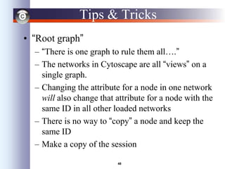 48
Tips & Tricks
• “Root graph”
– “There is one graph to rule them all….”
– The networks in Cytoscape are all “views” on a
single graph.
– Changing the attribute for a node in one network
will also change that attribute for a node with the
same ID in all other loaded networks
– There is no way to “copy” a node and keep the
same ID
– Make a copy of the session
 