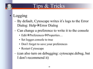51
Tips & Tricks
• Logging
– By default, Cytoscape writes it’s logs to the Error
Dialog: HelpError Dialog
– Can change a preference to write it to the console
• EditPreferencesProperties…
• Set logger.console to true
• Don’t forget to save your preferences
• Restart Cytoscape
– (can also turn on debugging: cytoscape.debug, but
I don’t recommend it)
 