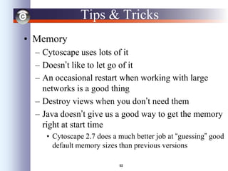 52
Tips & Tricks
• Memory
– Cytoscape uses lots of it
– Doesn’t like to let go of it
– An occasional restart when working with large
networks is a good thing
– Destroy views when you don’t need them
– Java doesn’t give us a good way to get the memory
right at start time
• Cytoscape 2.7 does a much better job at “guessing” good
default memory sizes than previous versions
 