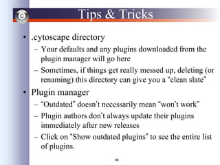 53
Tips & Tricks
• .cytoscape directory
– Your defaults and any plugins downloaded from the
plugin manager will go here
– Sometimes, if things get really messed up, deleting (or
renaming) this directory can give you a “clean slate”
• Plugin manager
– “Outdated” doesn’t necessarily mean “won’t work”
– Plugin authors don’t always update their plugins
immediately after new releases
– Click on “Show outdated plugins” to see the entire list
of plugins.
 