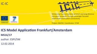 Enhancing	
  interconnec-vity	
  of	
  short	
  and	
  long	
  distance	
  
transport	
  networks	
  through	
  passenger	
  focused	
  
interlinked	
  informa-on-­‐connec-vity	
  
	
  
Project	
  266250.	
  Coordinator:	
  STAR	
  
ICS	
  Model	
  Applica/on	
  Frankfurt/Amsterdam	
  
MS16/17	
  	
  
author:	
  ESPI/5W	
  
12.02.2014	
  
	
  
IC-­‐IC	
  
 