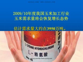 zycnzj.com/ www.zycnzj.com




2009/10年度我国玉米加工行业
 玉米需求量将会恢复增长态势

估计需求量大约在3950万吨。




      zycnzj.com/http://www.zycnzj.com/
 