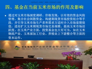 zycnzj.com/ www.zycnzj.com


四、基金在当前玉米市场的作用及影响
通过对玉米市场深度调研、价格发现，以有效的资金风险
管理、集合社会闲散资金、构建期现货市场投资组合等手
段，并引导玉米市场生产者和需求方适时介入市场套期保
值，进而扩大玉米期现货市场交易规模、提高玉米市场活
跃度。在玉米产业方面，投资基金也大有可为，如在玉米
物流产业、玉米深加工行业、养殖业上下游整合等方面的
资本运作。




         zycnzj.com/http://www.zycnzj.com/
 